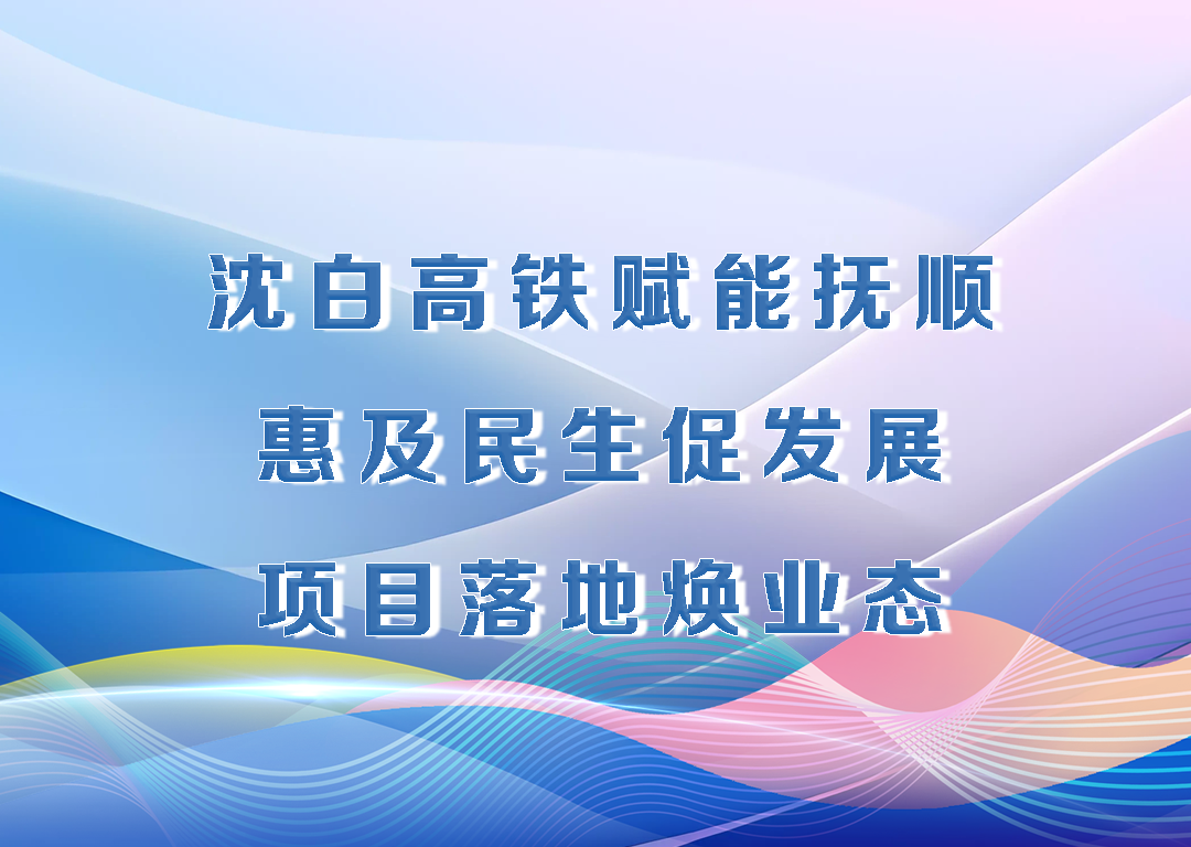厅说辽宁（第25期）丨沈白高铁赋能抚顺 惠及民生促发展 项目落地焕业态
